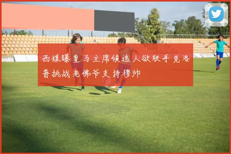 西媒曝皇马主席候选人欲联手克洛普挑战老佛爷支持穆帅