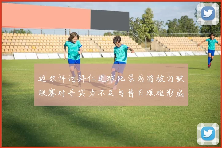 迈尔评论拜仁进球纪录或将被打破联赛对手实力不足与昔日艰难形成鲜明对比