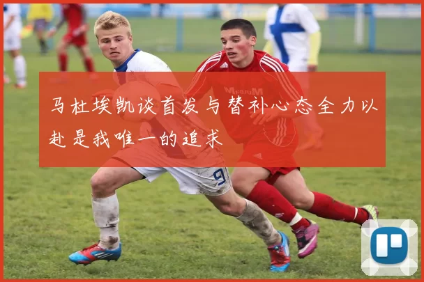 马杜埃凯谈首发与替补心态全力以赴是我唯一的追求