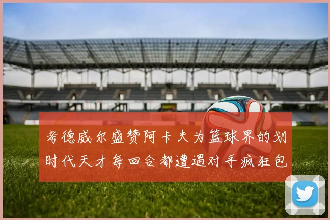 考德威尔盛赞阿卡夫为篮球界的划时代天才每回合都遭遇对手疯狂包夹挑战