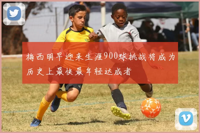 梅西明早迎来生涯900球挑战将成为历史上最快最年轻达成者