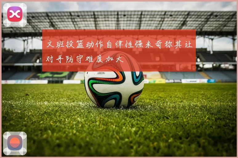 文班投篮动作自律性强米奇称其让对手防守难度加大