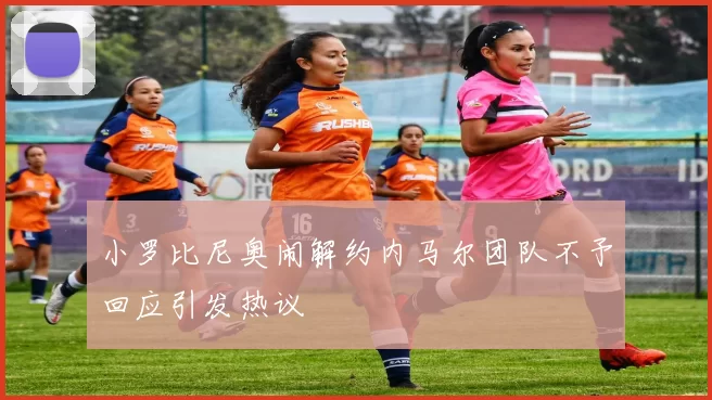 小罗比尼奥闹解约内马尔团队不予回应引发热议