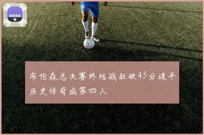 布伦森总决赛终结战狂砍45分追平历史传奇成第四人