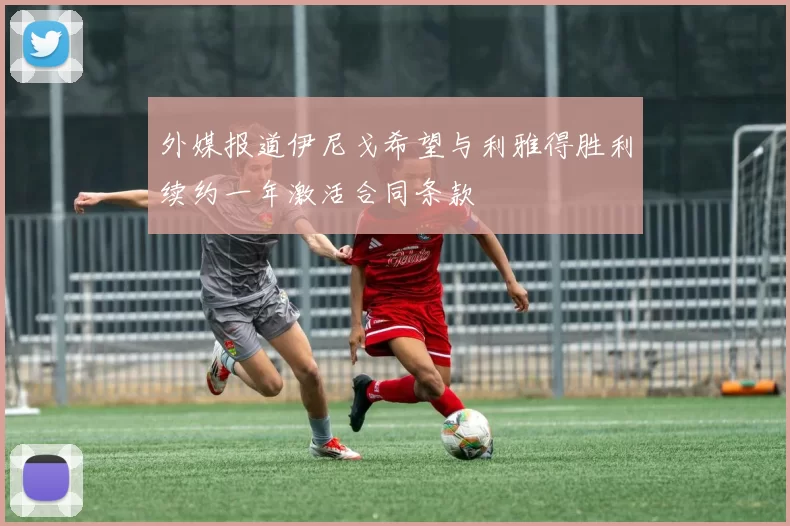 外媒报道伊尼戈希望与利雅得胜利续约一年激活合同条款