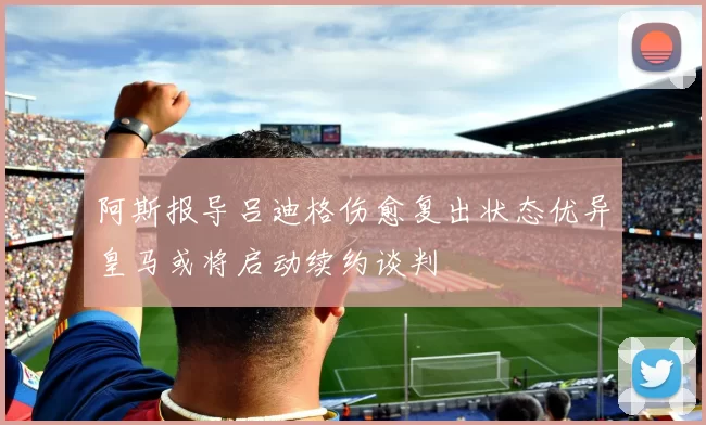 阿斯报导吕迪格伤愈复出状态优异皇马或将启动续约谈判
