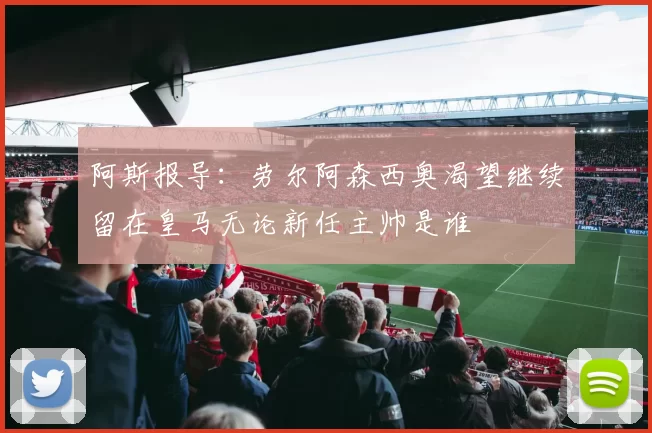 阿斯报导：劳尔阿森西奥渴望继续留在皇马无论新任主帅是谁