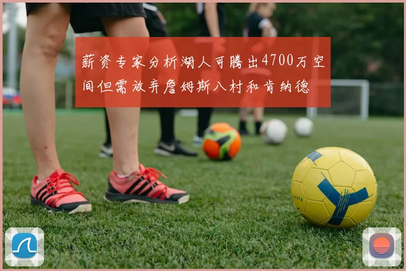薪资专家分析湖人可腾出4700万空间但需放弃詹姆斯八村和肯纳德