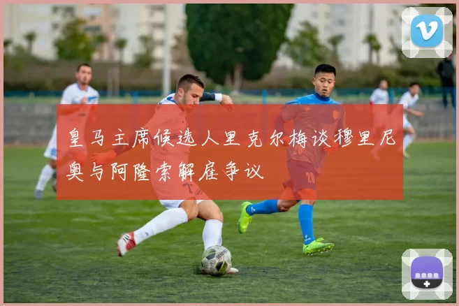 皇马主席候选人里克尔梅谈穆里尼奥与阿隆索解雇争议