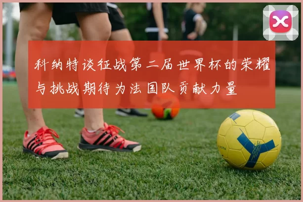 科纳特谈征战第二届世界杯的荣耀与挑战期待为法国队贡献力量
