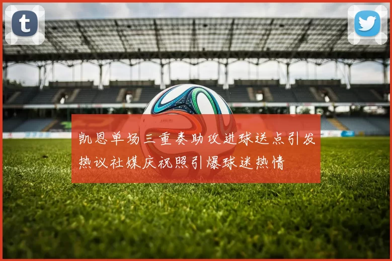 凯恩单场三重奏助攻进球送点引发热议社媒庆祝照引爆球迷热情