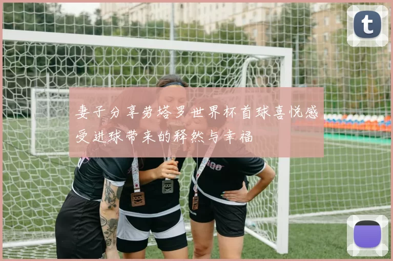 妻子分享劳塔罗世界杯首球喜悦感受进球带来的释然与幸福