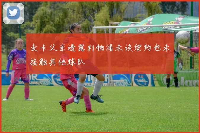 麦卡父亲透露利物浦未谈续约也未接触其他球队